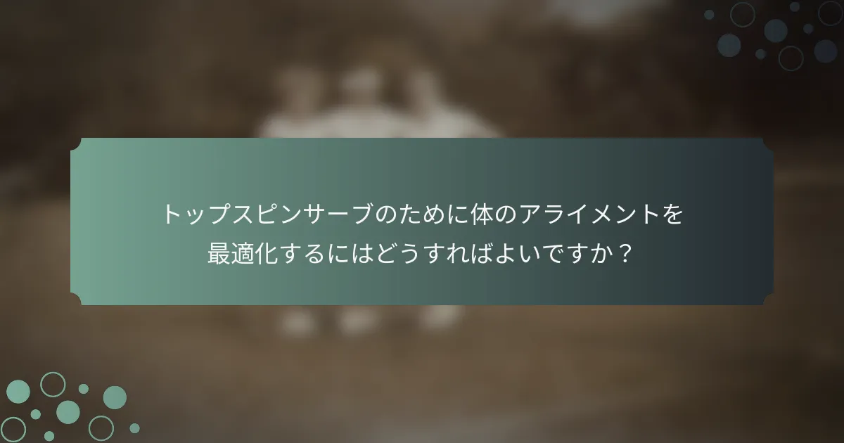 トップスピンサーブのために体のアライメントを最適化するにはどうすればよいですか？